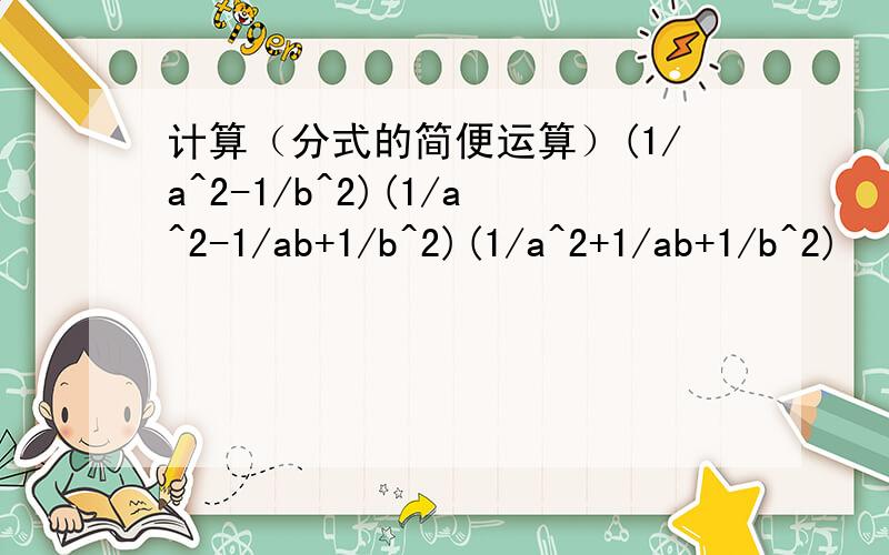 计算（分式的简便运算）(1/a^2-1/b^2)(1/a^2-1/ab+1/b^2)(1/a^2+1/ab+1/b^2)