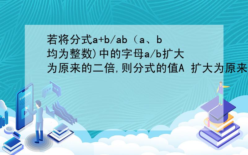 若将分式a+b/ab（a、b均为整数)中的字母a/b扩大为原来的二倍,则分式的值A 扩大为原来的二倍 B 缩小为原来的2/1 C缩小为原来的4/1