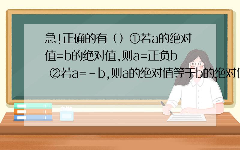 急!正确的有（）①若a的绝对值=b的绝对值,则a=正负b ②若a=-b,则a的绝对值等于b的绝对值（看下）③若a等于b的绝对值,则a=-b ④若a的绝对值=-b的绝对值,则a=-b