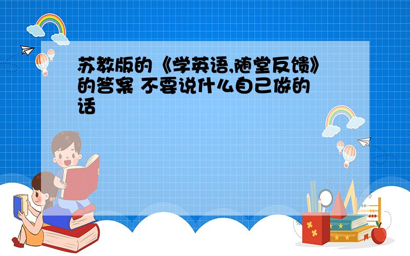 苏教版的《学英语,随堂反馈》的答案 不要说什么自己做的 话