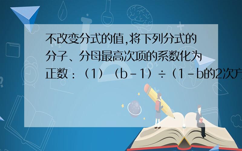 不改变分式的值,将下列分式的分子、分母最高次项的系数化为正数：（1）（b-1）÷（1-b的2次方-b的3次方） （2）（-x的2次方）÷（-x的2次方-y） （3）（1-5x）÷（-x的2次方+1-9x） （4）（1-M-M的