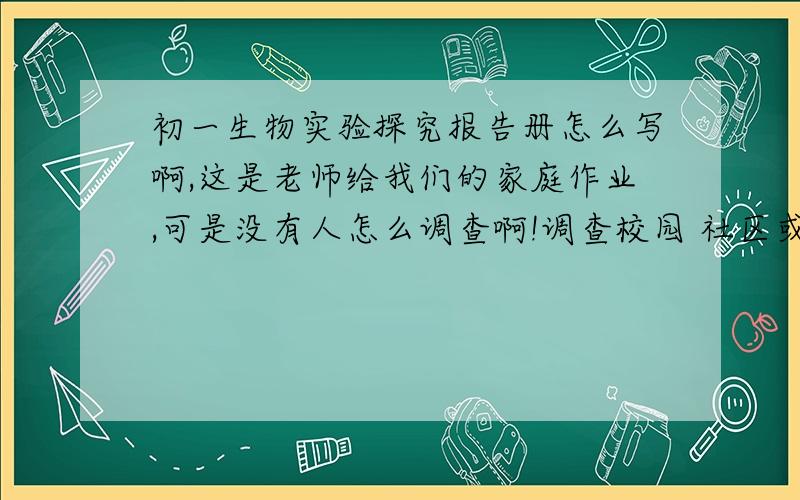 初一生物实验探究报告册怎么写啊,这是老师给我们的家庭作业,可是没有人怎么调查啊!调查校园 社区或农田的生物种类