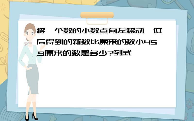 将一个数的小数点向左移动一位后得到的新数比原来的数小45.9原来的数是多少?列式