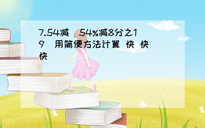 7.54减（54%减8分之19）用简便方法计算 快 快 快