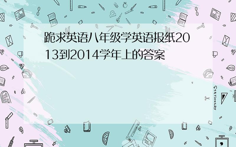 跪求英语八年级学英语报纸2013到2014学年上的答案