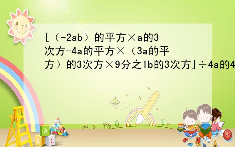 [（-2ab）的平方×a的3次方-4a的平方×（3a的平方）的3次方×9分之1b的3次方]÷4a的4次方b的平方=(-5x的4次方y的5次方)的平方×（-3x的3次方y的2次方）的3次方÷（-15x的11次方y的11次方）=快快快QAQ