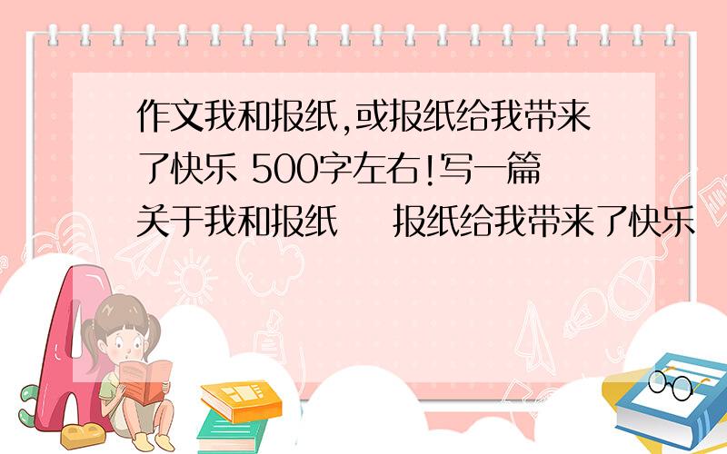 作文我和报纸,或报纸给我带来了快乐 500字左右!写一篇关于我和报纸    报纸给我带来了快乐   二选一谢谢诶小学六年级作文拜托了我快急死了   哥哥 帮帮忙啊!