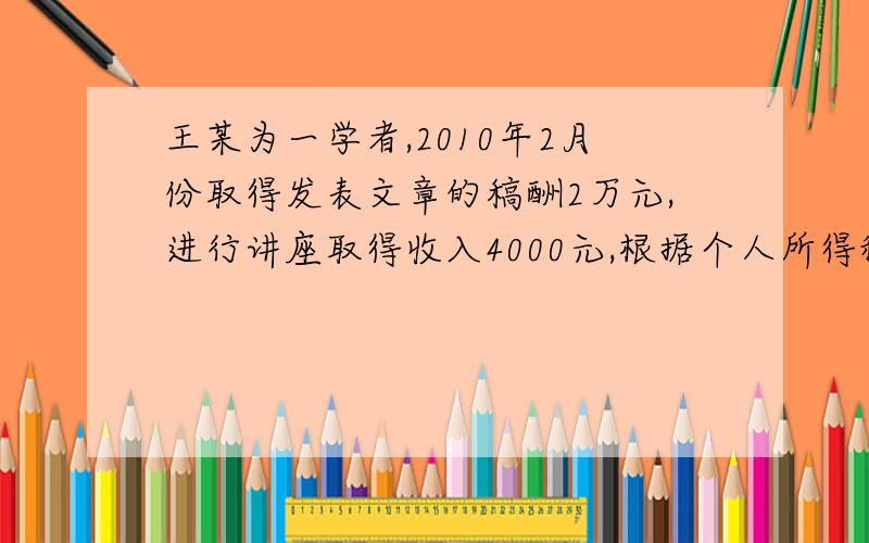 王某为一学者,2010年2月份取得发表文章的稿酬2万元,进行讲座取得收入4000元,根据个人所得税法律制度的规定,王某应纳个人所得税额为多少元?