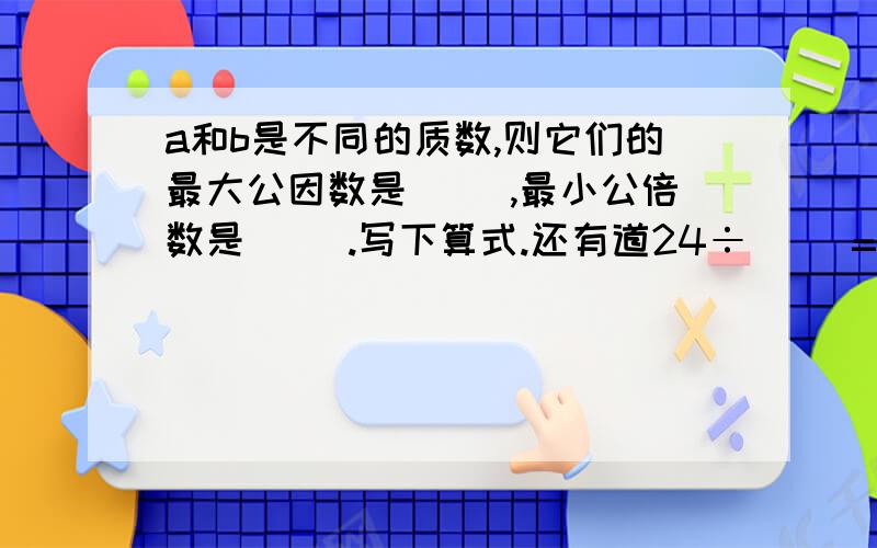 a和b是不同的质数,则它们的最大公因数是（ ）,最小公倍数是（ ）.写下算式.还有道24÷（ ）=15分之几=2.4=（ ）,几分之2=几分之5