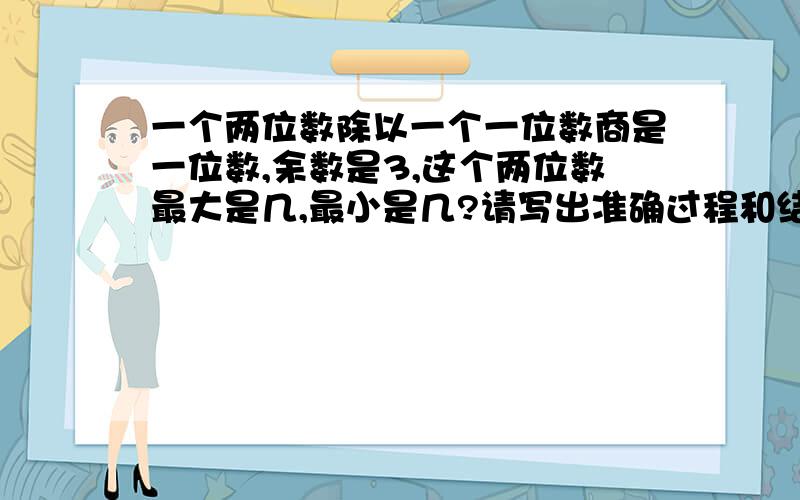 一个两位数除以一个一位数商是一位数,余数是3,这个两位数最大是几,最小是几?请写出准确过程和结果.