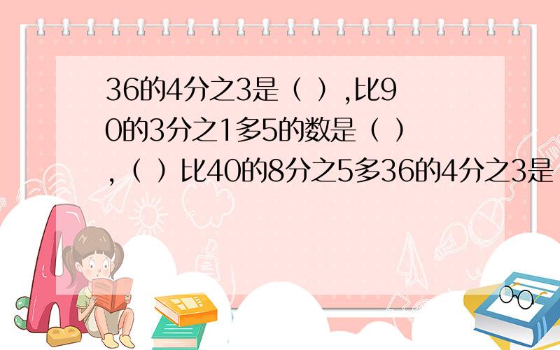 36的4分之3是（ ）,比90的3分之1多5的数是（ ）,（ ）比40的8分之5多36的4分之3是（ ）,比90的3分之1多5的数是（ ）,（ ）比40的8分之5多5.