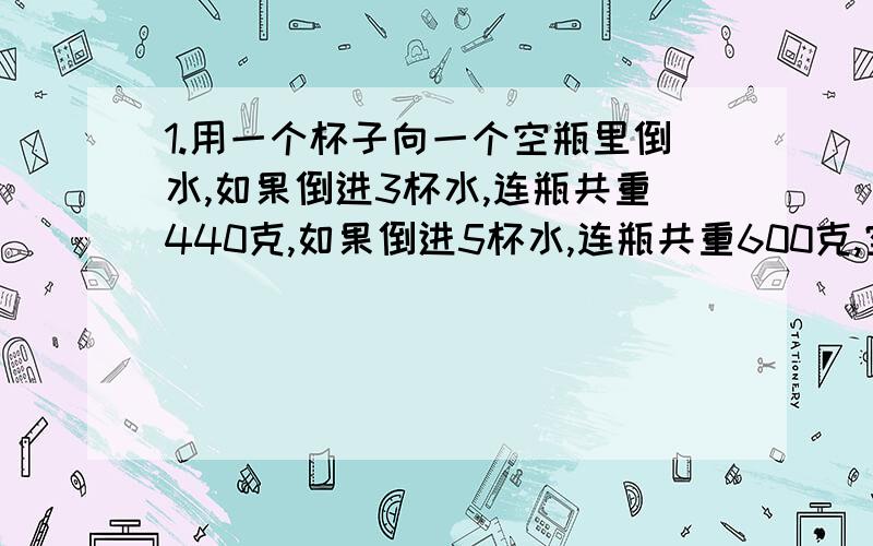 1.用一个杯子向一个空瓶里倒水,如果倒进3杯水,连瓶共重440克,如果倒进5杯水,连瓶共重600克,空瓶重多少克?