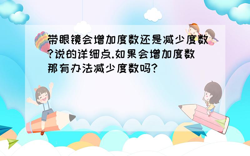 带眼镜会增加度数还是减少度数?说的详细点.如果会增加度数那有办法减少度数吗?