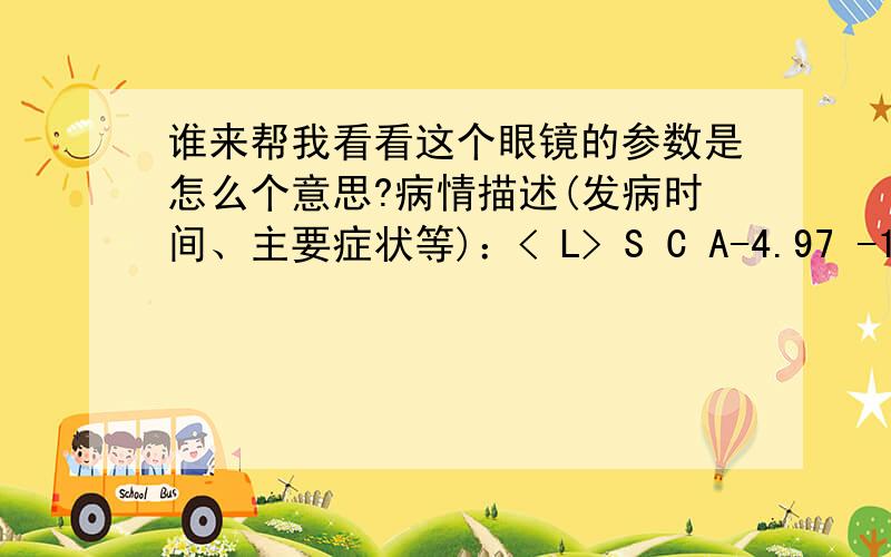 谁来帮我看看这个眼镜的参数是怎么个意思?病情描述(发病时间、主要症状等)：< L> S C A-4.97 -1.98 11PSM 0.04 42 BASERPD 43.5 mm< R > S C A-6.57 -1.28 155PSM 0.10 287 BASERPD 43.5 mm想得到怎样的帮助：这是我旧