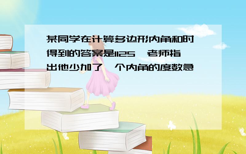 某同学在计算多边形内角和时,得到的答案是1125,老师指出他少加了一个内角的度数急