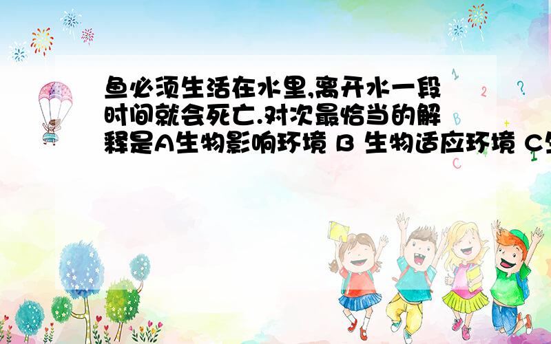 鱼必须生活在水里,离开水一段时间就会死亡.对次最恰当的解释是A生物影响环境 B 生物适应环境 C生物改变环境 D生物依赖环境