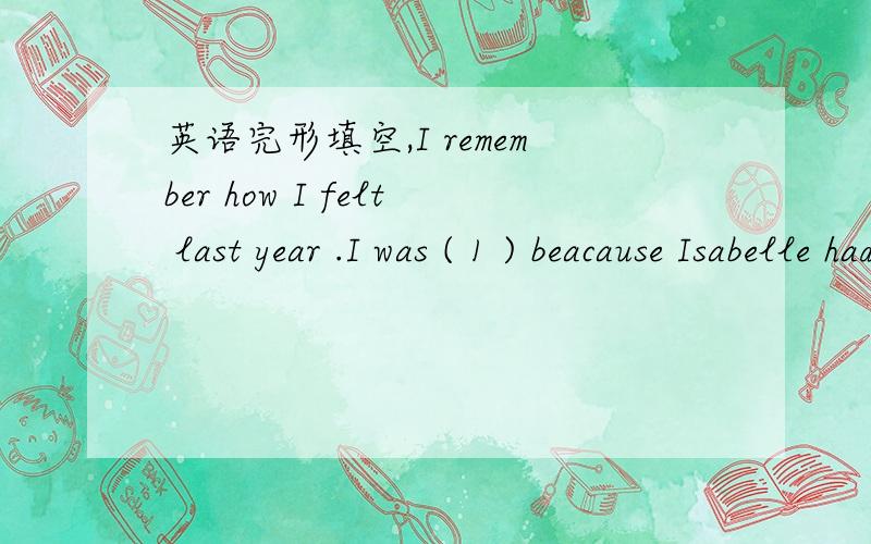 英语完形填空,I remember how I felt last year .I was ( 1 ) beacause Isabelle had a hard ( 2 ) with her subkects.She didn't get good grades at school,and I had to push her to do ( 3 ) .I even told her former teacher to be strict ( 4 ) Isabelle .L