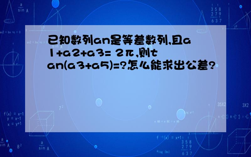 已知数列an是等差数列,且a1+a2+a3= 2π,则tan(a3+a5)=?怎么能求出公差?