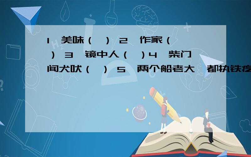 1、美味（ ） 2、作家（ ） 3、镜中人（ ）4、柴门闻犬吠（ ） 5、两个船老大,都执铁疙瘩,一个右肩扛,一个踩脚下（ ）备注：（ ）里填一个字.