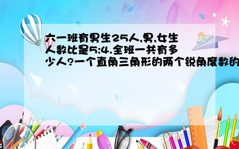 六一班有男生25人,男,女生人数比是5:4.全班一共有多少人?一个直角三角形的两个锐角度数的比是1：5.这两个锐角的度数分别是多少?