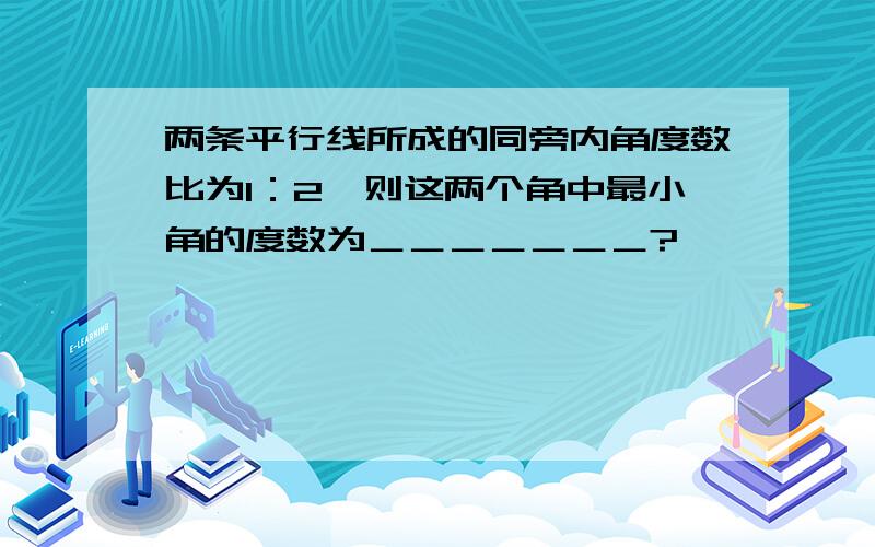 两条平行线所成的同旁内角度数比为1：2,则这两个角中最小角的度数为＿＿＿＿＿＿＿?