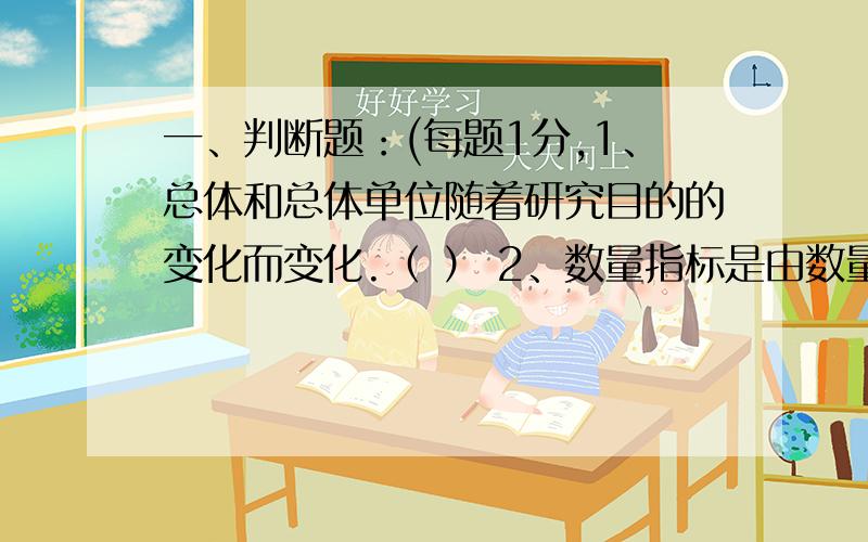 一、判断题：(每题1分,1、总体和总体单位随着研究目的的变化而变化.（ ） 2、数量指标是由数量标志汇总来的,质量指标是由品质标志汇总来的.（ ） 3、总体变异程度越高,平均指标的代表