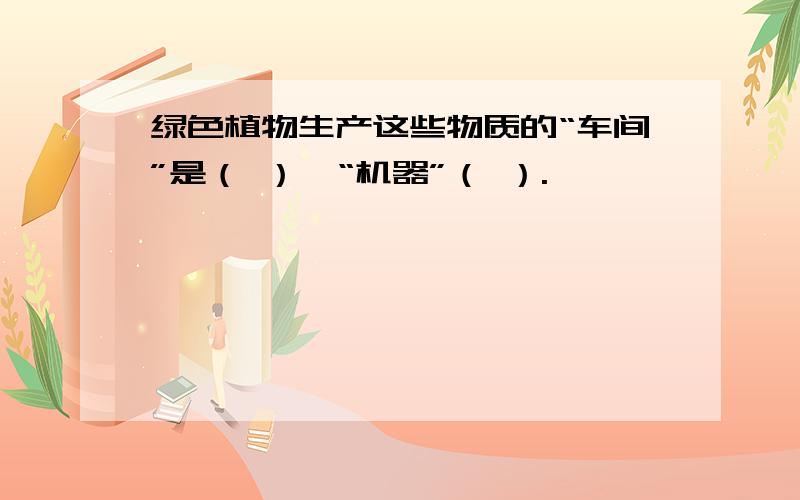 绿色植物生产这些物质的“车间”是（ ）,“机器”（ ）.