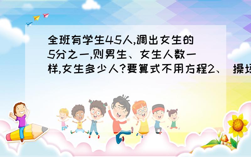 全班有学生45人,调出女生的5分之一,则男生、女生人数一样,女生多少人?要算式不用方程2、 操场上打球的同学比跑步的多9分之2,跑步的比打球的少10人,打球的学生有（）人.3、 答对得8分,答