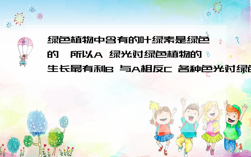 绿色植物中含有的叶绿素是绿色的,所以A 绿光对绿色植物的生长最有利B 与A相反C 各种色光对绿色植物的作用相同D 绿色植物最喜欢绿光