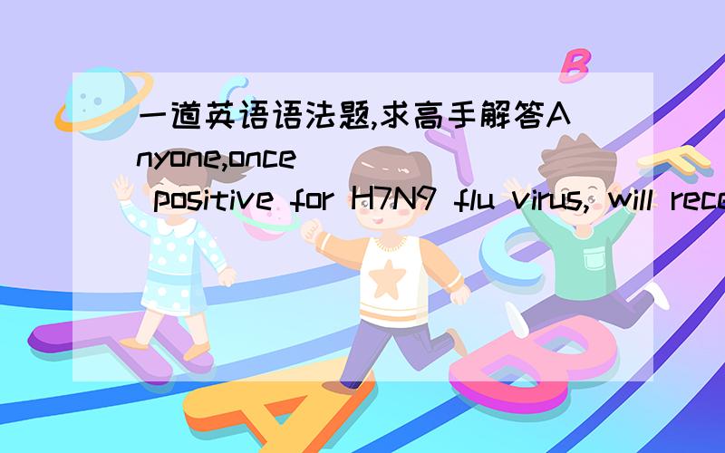 一道英语语法题,求高手解答Anyone,once ___ positive for H7N9 flu virus, will receive free medical treatment. A. tested           B.being tested 答案是A,请问为什么不选B,不是有个once吗?这边的once有什么用?