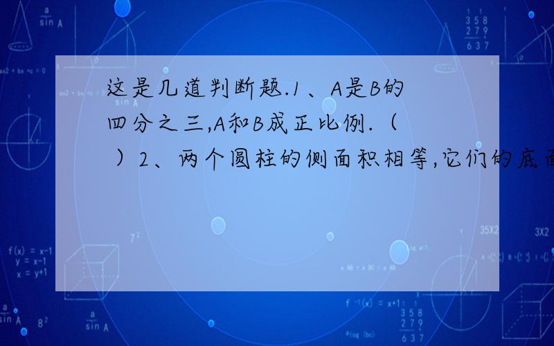 这是几道判断题.1、A是B的四分之三,A和B成正比例.（ ）2、两个圆柱的侧面积相等,它们的底面周长也相等.（ ）3、一副零件图的比例尺是3:1,表示零件的实际长度是图上的三倍.（ ）4、在比例