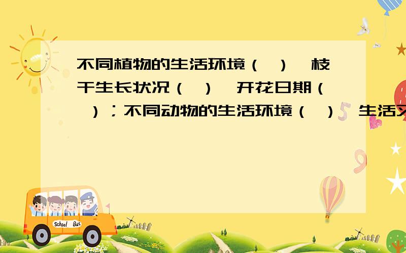 不同植物的生活环境（ ）,枝干生长状况（ ）,开花日期（ ）；不同动物的生活环境（ ）,生活习性（ ）.不同植物的生活习性（ ）,叶片形状（ ）,花的大小（ ）,花的颜色（ ）,果实形状（