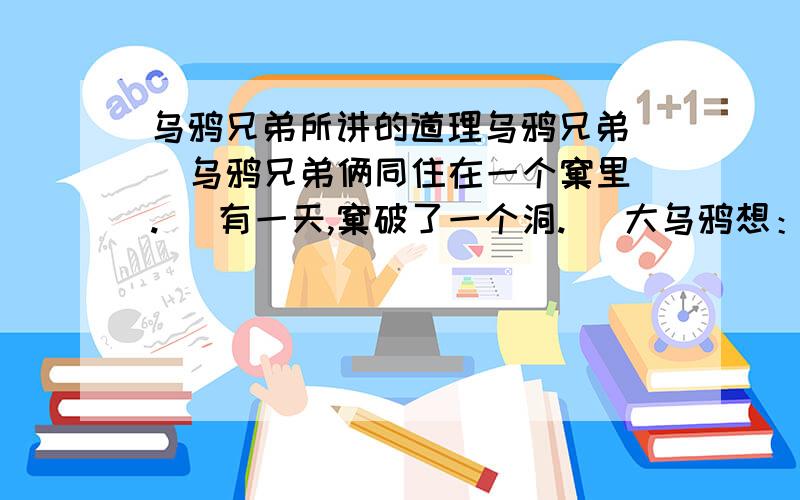 乌鸦兄弟所讲的道理乌鸦兄弟   乌鸦兄弟俩同住在一个窠里.   有一天,窠破了一个洞.   大乌鸦想：“老二会去修的.”   小乌鸦想：“老大会去修的.”   结果谁也没有去修.后来洞越来越大了.