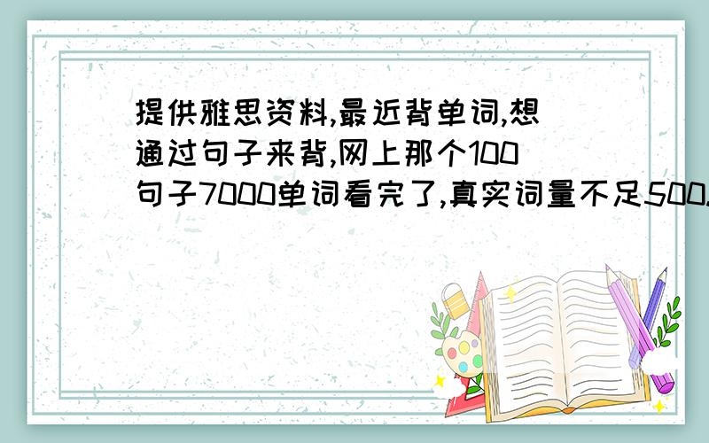 提供雅思资料,最近背单词,想通过句子来背,网上那个100句子7000单词看完了,真实词量不足500.要找个量大的,但又不喜欢看一般的文章,一篇文章读下来只能学到几个单词!