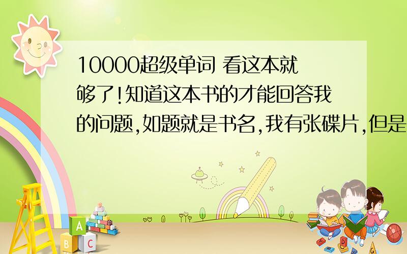 10000超级单词 看这本就够了!知道这本书的才能回答我的问题,如题就是书名,我有张碟片,但是我不可能一天到晚开电视放光盘,所以我想下MP3,知道哪里有下这本书的光盘录音能下到MP3里的,谢谢