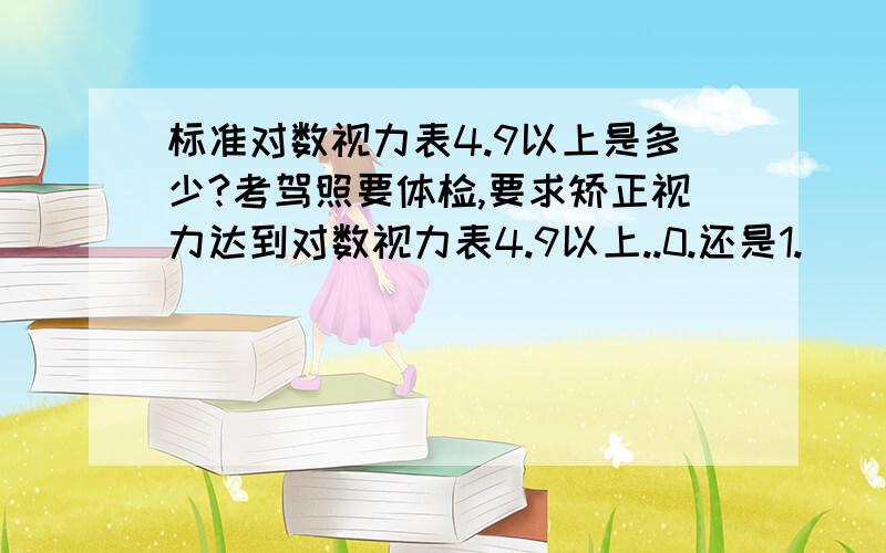 标准对数视力表4.9以上是多少?考驾照要体检,要求矫正视力达到对数视力表4.9以上..0.还是1.