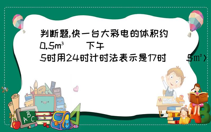 判断题,快一台大彩电的体积约0.5m³（）下午5时用24时计时法表示是17时（）5㎡＞5m（）一吨铁片比1吨棉花重（）2016年第一季度有92天（）