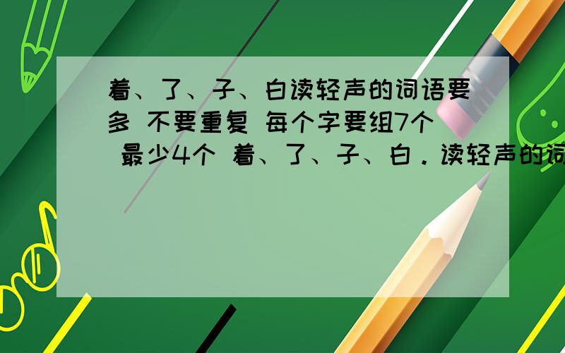 着、了、子、白读轻声的词语要多 不要重复 每个字要组7个 最少4个 着、了、子、白。读轻声的词语