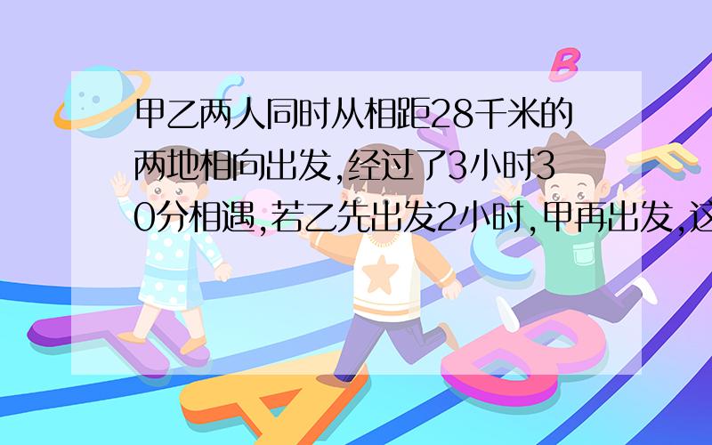 甲乙两人同时从相距28千米的两地相向出发,经过了3小时30分相遇,若乙先出发2小时,甲再出发,这样,经过2小时45分两人相遇,求甲乙的速度