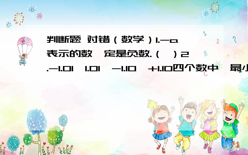 判断题 对错（数学）1.-a表示的数一定是负数.（ ）2.-1.01,1.01,-1.10,+1.10四个数中,最小的数是-1.01.（ ）3.任何一个数除以0.98,商都比被除数大.( ）4.十分之七分米=百分之七米.（ ）对的说对 错的