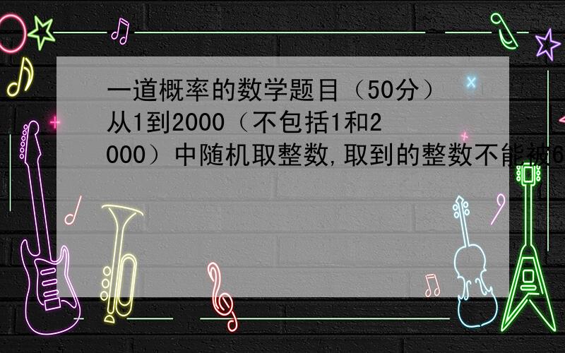 一道概率的数学题目（50分）从1到2000（不包括1和2000）中随机取整数,取到的整数不能被6或8整除的概率?顺便帮我分析下,不用求答案,式子要～