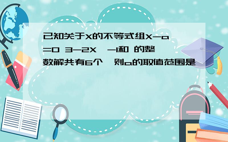 已知关于X的不等式组X-a>=0 3-2X>-1和 的整数解共有6个,则a的取值范围是