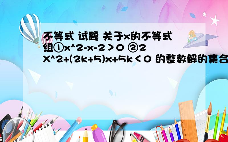 不等式 试题 关于x的不等式组①x^2-x-2＞0 ②2X^2+(2k+5)x+5k＜0 的整数解的集合为｛-2｝,求实数K的取值