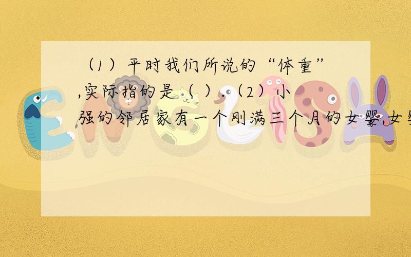 （1）平时我们所说的“体重”,实际指的是（ ）.（2）小强的邻居家有一个刚满三个月的女婴,女婴的父母想测量自己婴儿的“体重”,可婴儿不能在磅秤上站立或坐稳,大人手扶着进行测量又