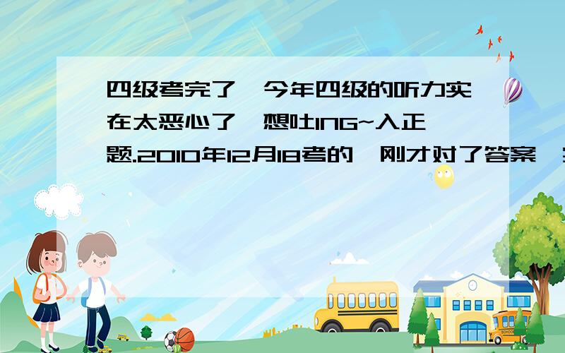 四级考完了,今年四级的听力实在太恶心了,想吐ING~入正题.2010年12月18考的,刚才对了答案,实在是不会算额~听力前25个错9个,（疯了.）复合听写前8个单词错1个,3个句子算错一半吧.快速阅读错一