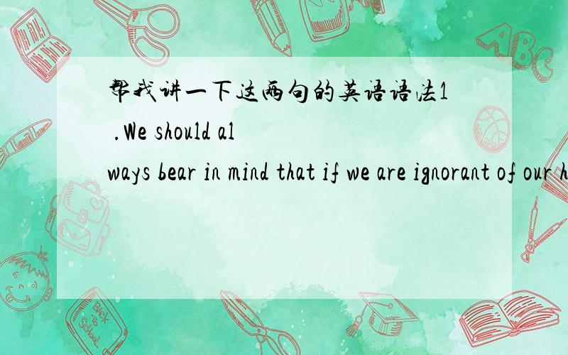 帮我讲一下这两句的英语语法1 .We should always bear in mind that if we are ignorant of our health for promotion,disease will gradually approach us with the help of tiredness.我们应该牢记：如果我们为了晋升而忽略了我们