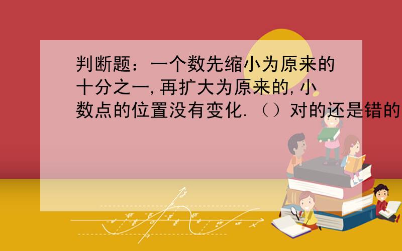 判断题：一个数先缩小为原来的十分之一,再扩大为原来的,小数点的位置没有变化.（）对的还是错的