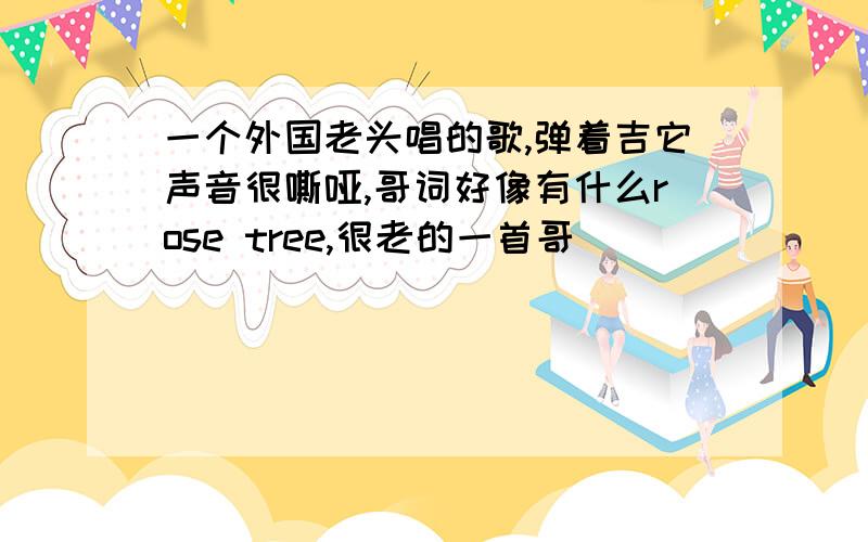 一个外国老头唱的歌,弹着吉它声音很嘶哑,哥词好像有什么rose tree,很老的一首哥