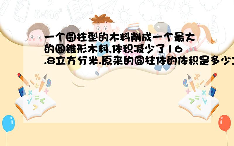 一个圆柱型的木料削成一个最大的圆锥形木料,体积减少了16.8立方分米.原来的圆柱体的体积是多少立方分米（10分钟要答复）