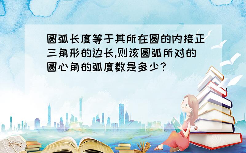 圆弧长度等于其所在圆的内接正三角形的边长,则该圆弧所对的圆心角的弧度数是多少?